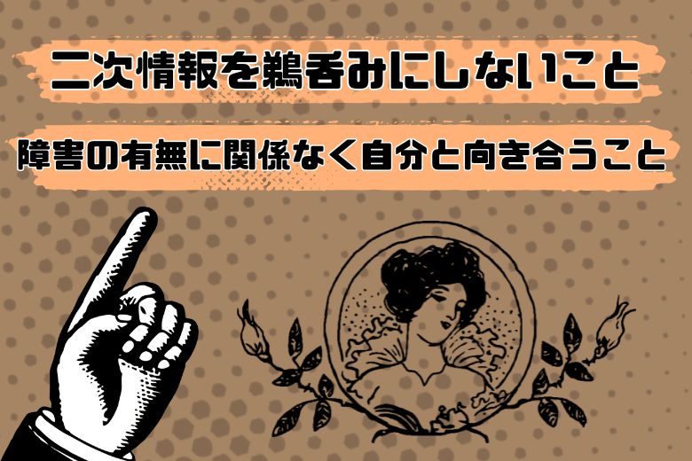 これで終わりでも良いのですが、ここから私自身の見解を述べさせていただきます。まず最初にお伝えしたいのは、1つ目は「二次情報を鵜呑みにしないこと」、そして2つ目は「障害の有無に関係なく自分と向き合うことが大切だ」ということです。この記事を通じて、皆さんが一喜一憂せずに心穏やかに物事を考えるためのヒントを得られることを期待しています。